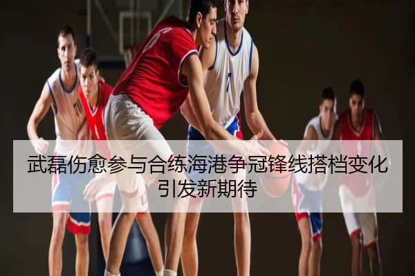 武磊伤愈参与合练海港争冠锋线搭档变化引发新期待