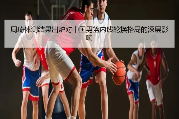周琦体测结果出炉对中国男篮内线轮换格局的深层影响