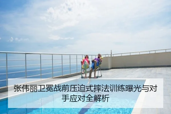 张伟丽卫冕战前压迫式摔法训练曝光与对手应对全解析
