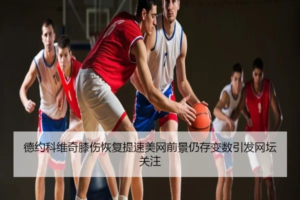 德约科维奇膝伤恢复提速美网前景仍存变数引发网坛关注