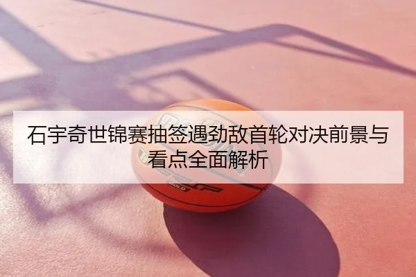 石宇奇世锦赛抽签遇劲敌首轮对决前景与看点全面解析