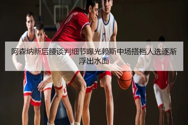 阿森纳新后腰谈判细节曝光赖斯中场搭档人选逐渐浮出水面
