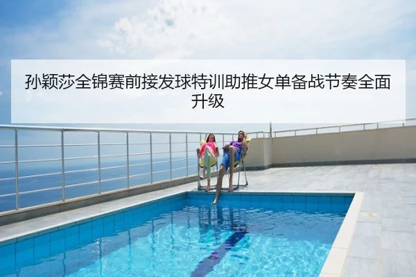 孙颖莎全锦赛前接发球特训助推女单备战节奏全面升级