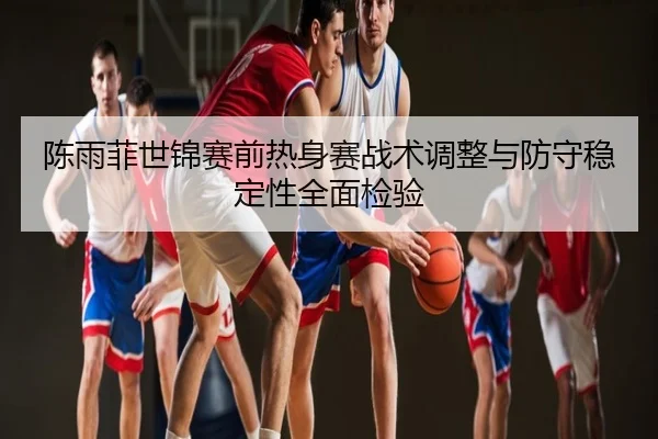 陈雨菲世锦赛前热身赛战术调整与防守稳定性全面检验