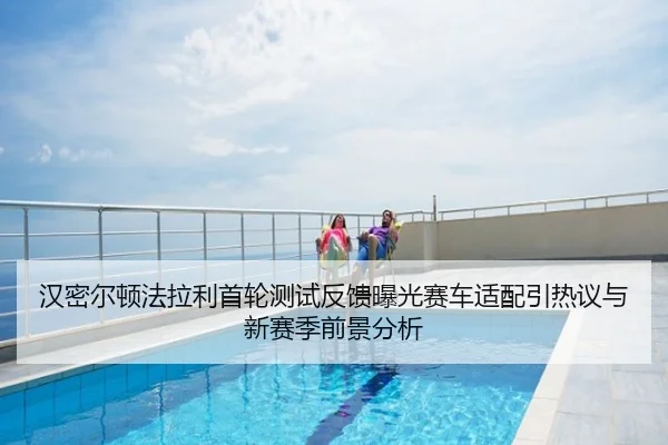 汉密尔顿法拉利首轮测试反馈曝光赛车适配引热议与新赛季前景分析