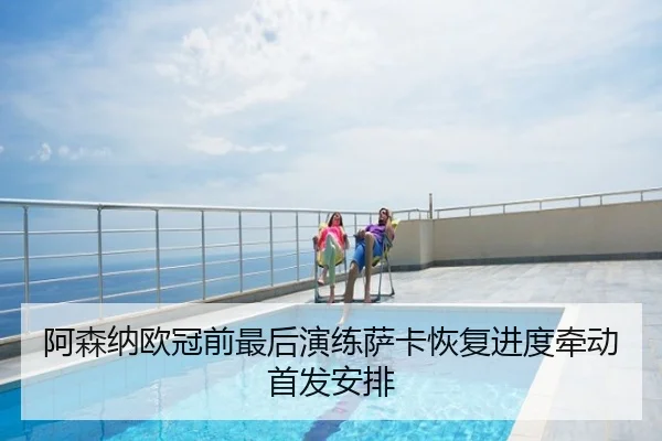 阿森纳欧冠前最后演练萨卡恢复进度牵动首发安排