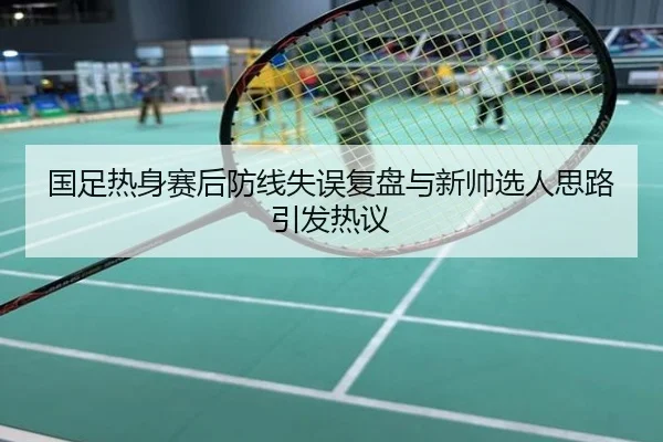 国足热身赛后防线失误复盘与新帅选人思路引发热议