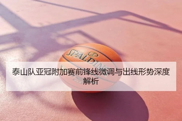 泰山队亚冠附加赛前锋线微调与出线形势深度解析