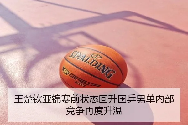 王楚钦亚锦赛前状态回升国乒男单内部竞争再度升温